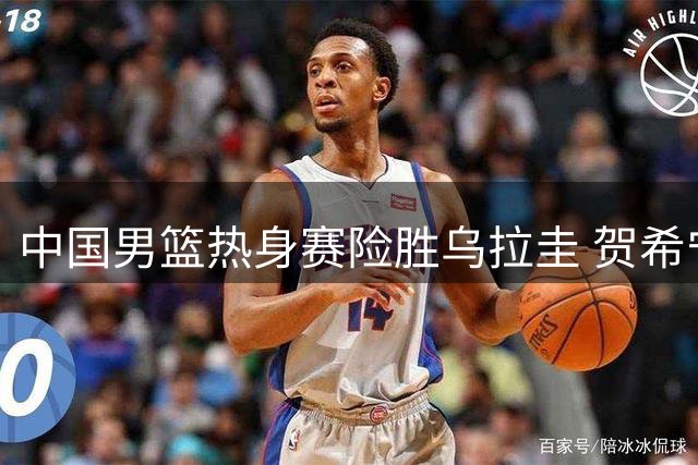 中国男篮热身赛险胜乌拉圭 贺希宁贡献17分关键得分