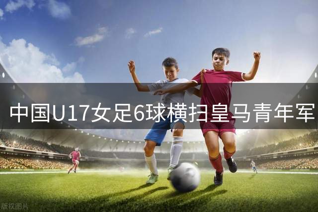 中国U17女足6球横扫皇马青年军 零封对手勇夺季军
