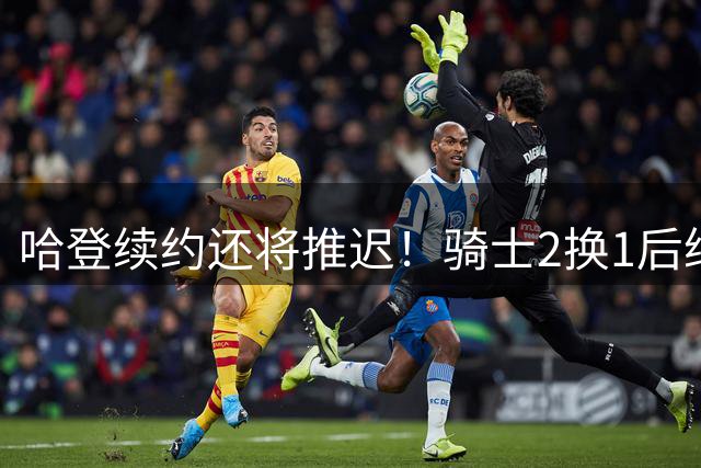 哈登续约还将推迟！骑士2换1后继续兜售老斯 签换沃特森仍是前置程序