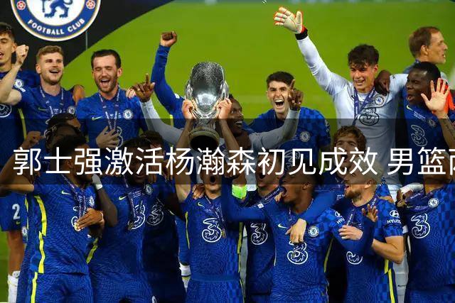 郭士强激活杨瀚森初见成效 男篮两将状态引发担忧