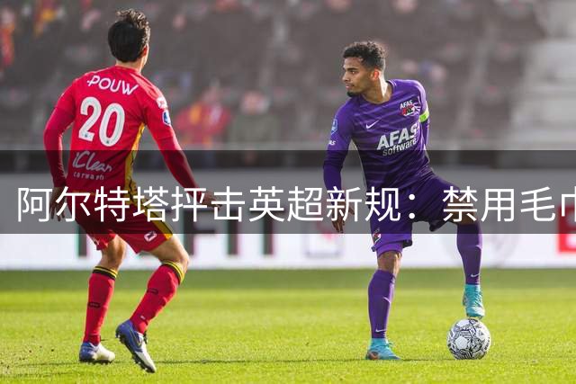 阿尔特塔抨击英超新规：禁用毛巾掷边线球欠考虑