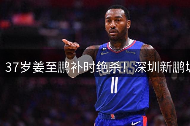 37岁姜至鹏补时绝杀！深圳新鹏城延续对辽宁铁人不败战绩